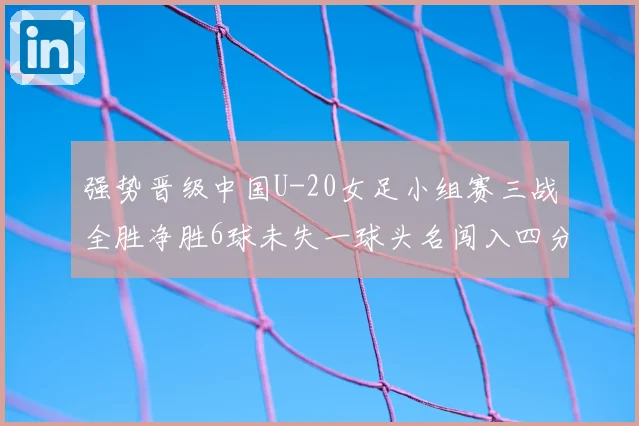 强势晋级中国U-20女足小组赛三战全胜净胜6球未失一球头名闯入四分之一决赛
