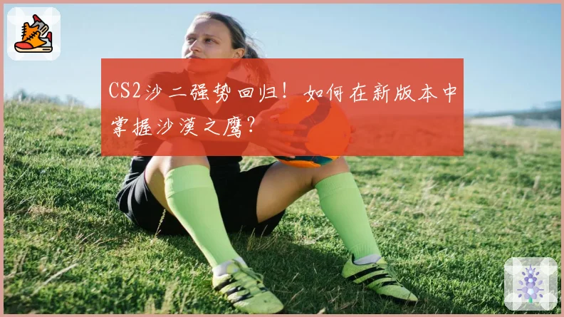 CS2沙二强势回归!如何在新版本中掌握沙漠之鹰?