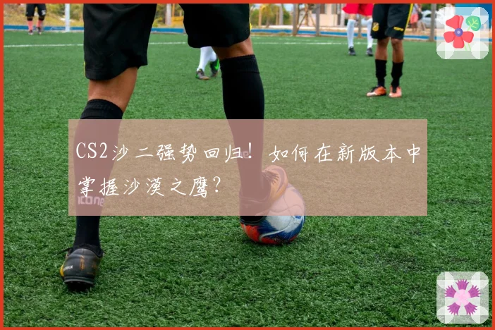 CS2沙二强势回归!如何在新版本中掌握沙漠之鹰?