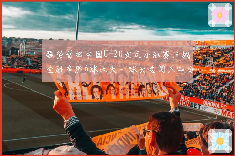 强势晋级中国U-20女足小组赛三战全胜净胜6球未失一球头名闯入四分之一决赛
