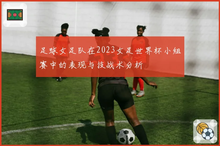 足球女足队在2023女足世界杯小组赛中的表现与技战术分析