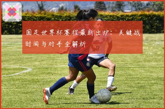 国足世界杯赛程最新出炉:关键战时间与对手全解析