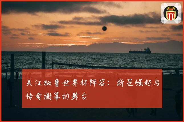 关注秘鲁世界杯阵容：新星崛起与传奇谢幕的舞台